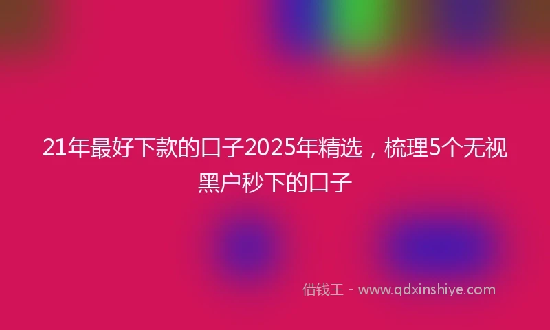 21年最好下款的口子2025年精选，梳理5个无视黑户秒下的口子