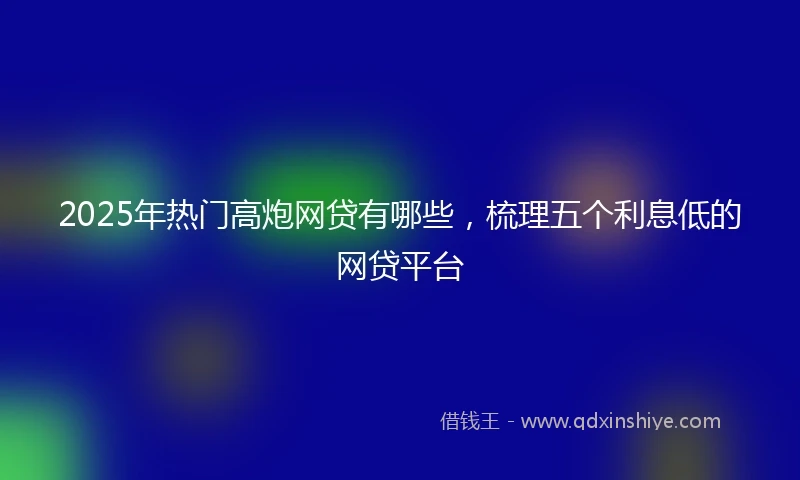 2025年热门高炮网贷有哪些，梳理五个利息低的网贷平台
