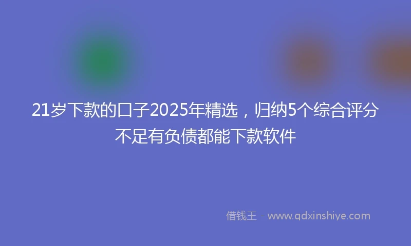 21岁下款的口子2025年精选，归纳5个综合评分不足有负债都能下款软件