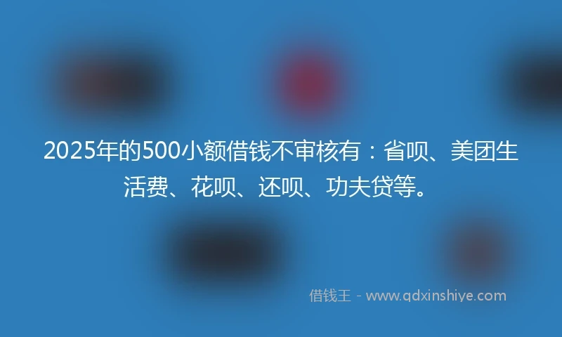 2025年的500小额借钱不审核有：省呗、美团生活费、花呗、还呗、功夫贷等。