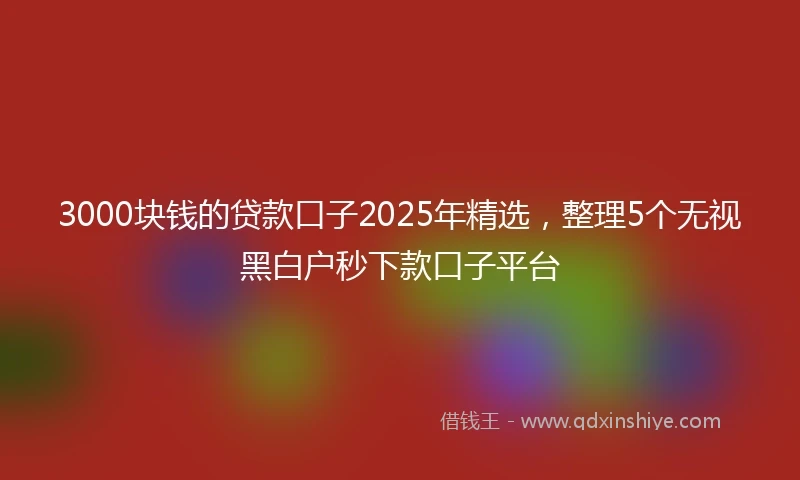 3000块钱的贷款口子2025年精选，整理5个无视黑白户秒下款口子平台