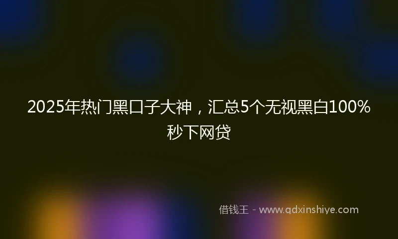 2025年热门黑口子大神，汇总5个无视黑白100%秒下网贷