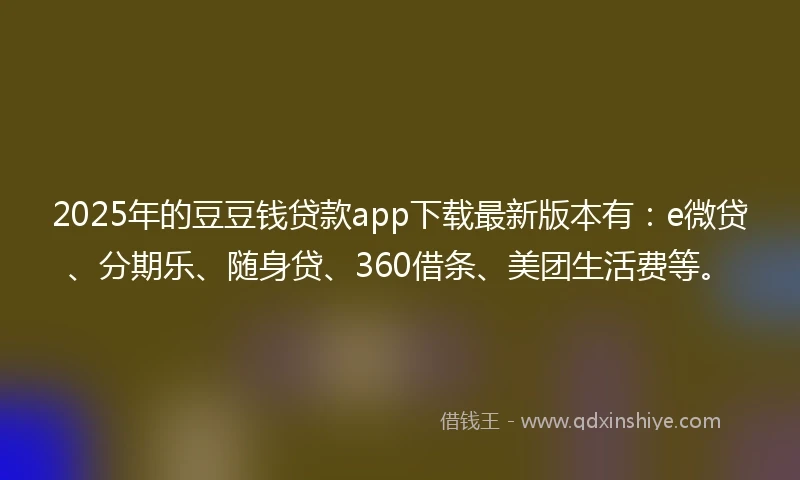 2025年的豆豆钱贷款app下载最新版本有：e微贷、分期乐、随身贷、360借条、美团生活费等。