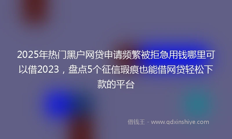 2025年热门黑户网贷申请频繁被拒急用钱哪里可以借2023，盘点5个征信瑕疵也能借网贷轻松下款的平台