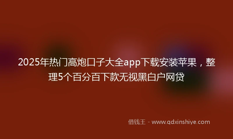 2025年热门高炮口子大全app下载安装苹果，整理5个百分百下款无视黑白户网贷