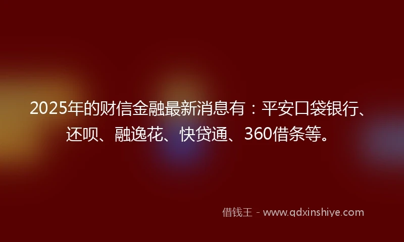 2025年的财信金融最新消息有：平安口袋银行、还呗、融逸花、快贷通、360借条等。