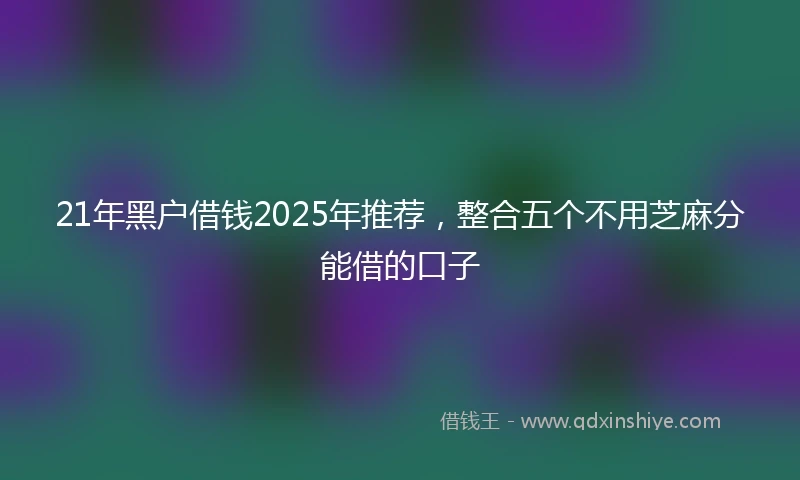 21年黑户借钱2025年推荐，整合五个不用芝麻分能借的口子