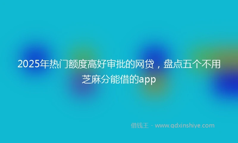 2025年热门额度高好审批的网贷，盘点五个不用芝麻分能借的app