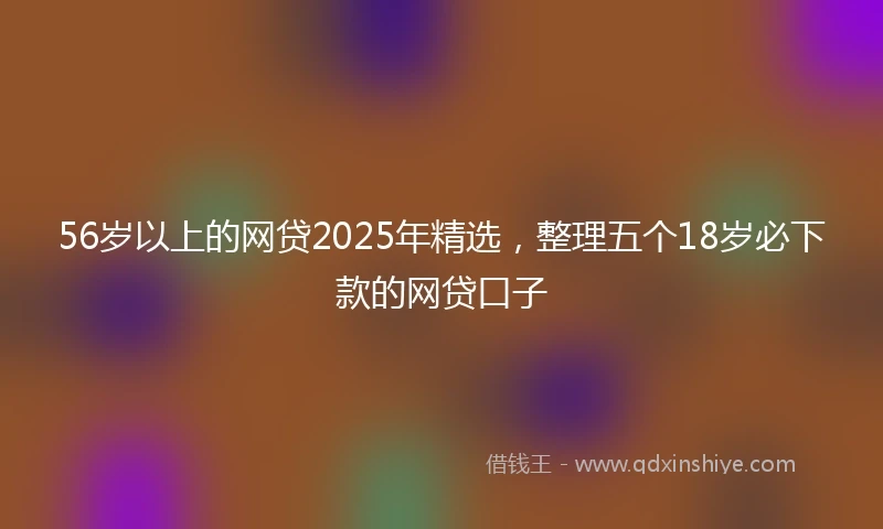 56岁以上的网贷2025年精选，整理五个18岁必下款的网贷口子