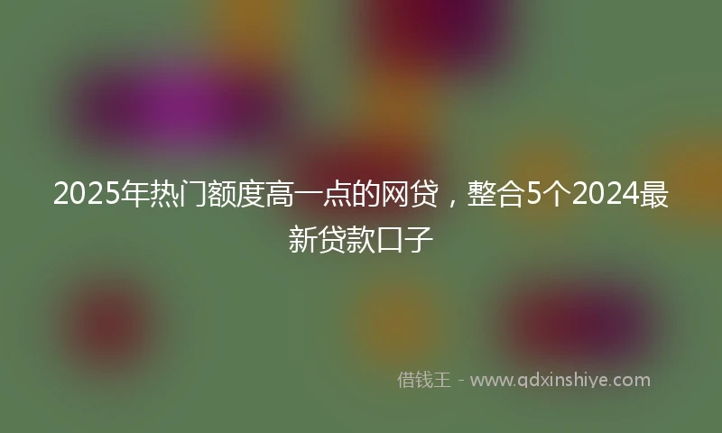 2025年热门额度高一点的网贷，整合5个2024最新贷款口子