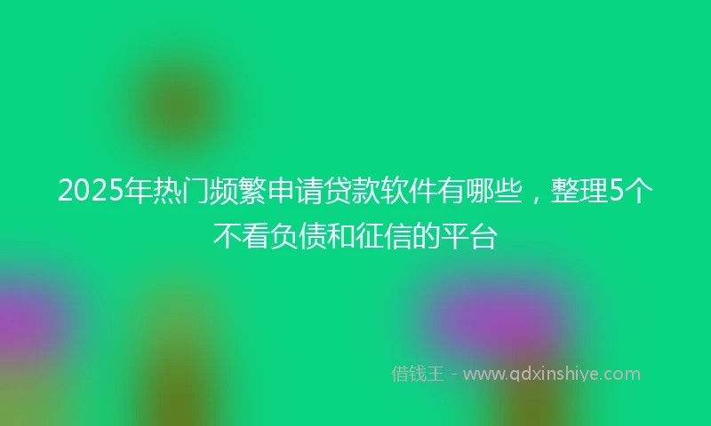 2025年热门频繁申请贷款软件有哪些，整理5个不看负债和征信的平台