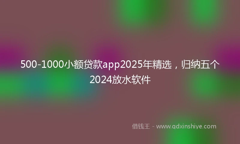 500-1000小额贷款app2025年精选，归纳五个2024放水软件