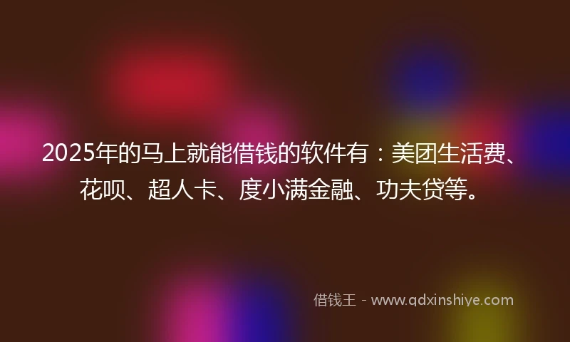 2025年的马上就能借钱的软件有：美团生活费、花呗、超人卡、度小满金融、功夫贷等。