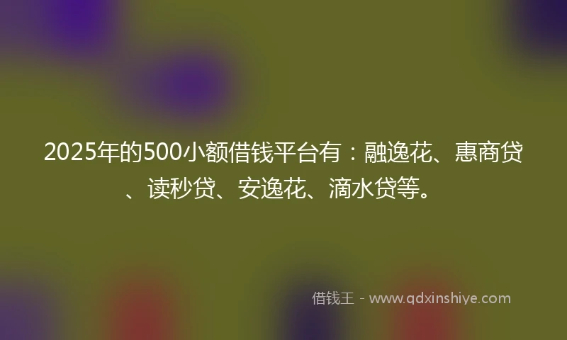 2025年的500小额借钱平台有：融逸花、惠商贷、读秒贷、安逸花、滴水贷等。