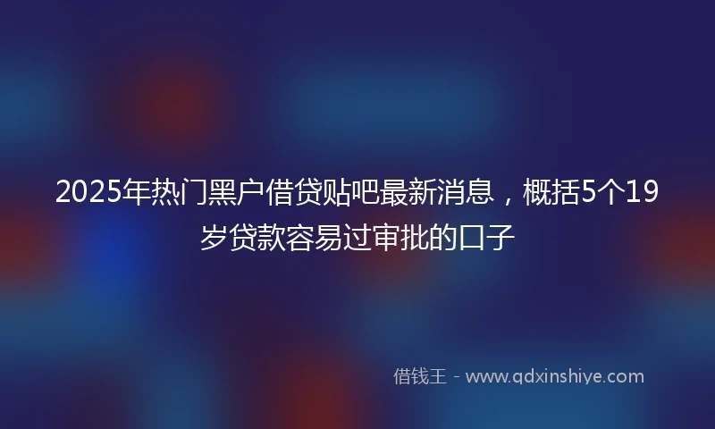 2025年热门黑户借贷贴吧最新消息，概括5个19岁贷款容易过审批的口子