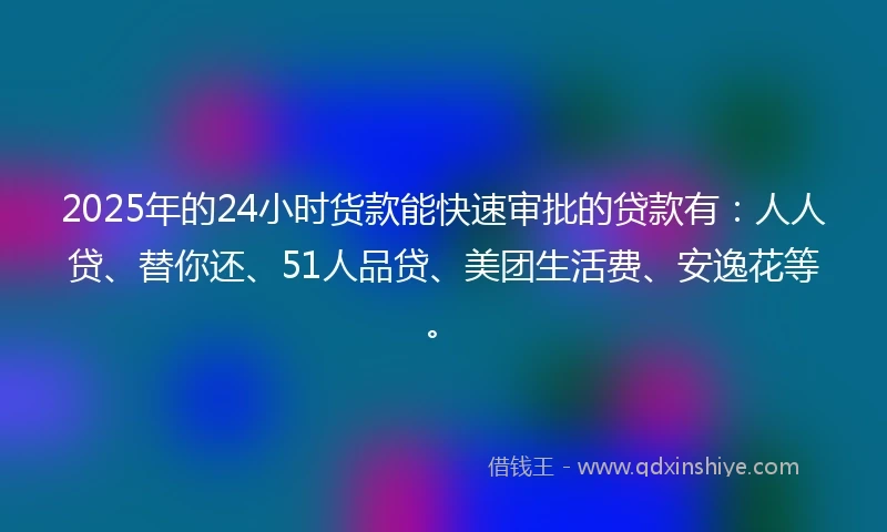 2025年的24小时货款能快速审批的贷款有：人人贷、替你还、51人品贷、美团生活费、安逸花等。