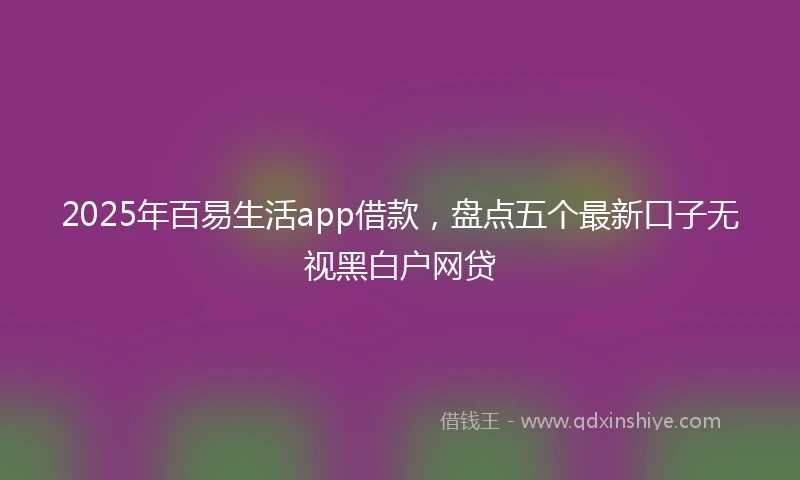 2025年百易生活app借款，盘点五个最新口子无视黑白户网贷