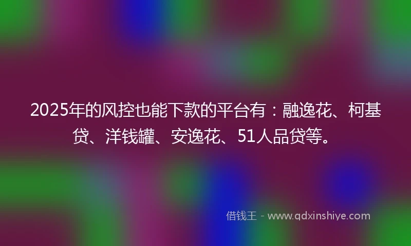 2025年的风控也能下款的平台有：融逸花、柯基贷、洋钱罐、安逸花、51人品贷等。