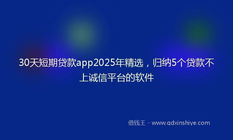 30天短期贷款app2025年精选，归纳5个贷款不上诚信平台的软件