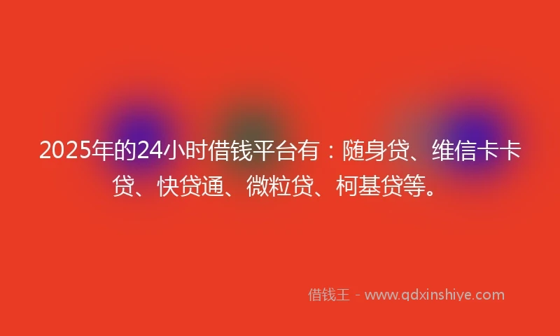 2025年的24小时借钱平台有：随身贷、维信卡卡贷、快贷通、微粒贷、柯基贷等。
