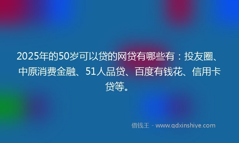 2025年的50岁可以贷的网贷有哪些有：投友圈、中原消费金融、51人品贷、百度有钱花、信用卡贷等。
