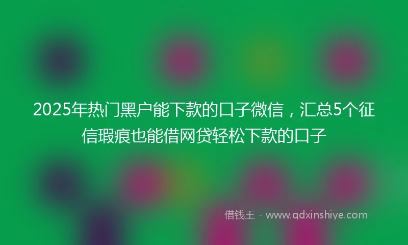 2025年热门黑户能下款的口子微信，汇总5个征信瑕疵也能借网贷轻松下款的口子