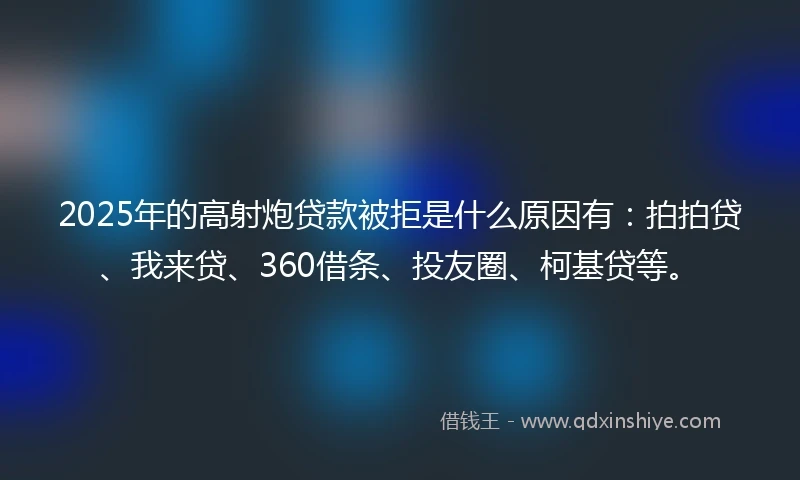 2025年的高射炮贷款被拒是什么原因有：拍拍贷、我来贷、360借条、投友圈、柯基贷等。