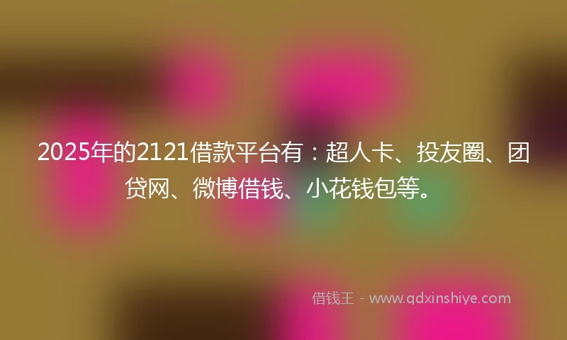 2025年的2121借款平台有：超人卡、投友圈、团贷网、微博借钱、小花钱包等。