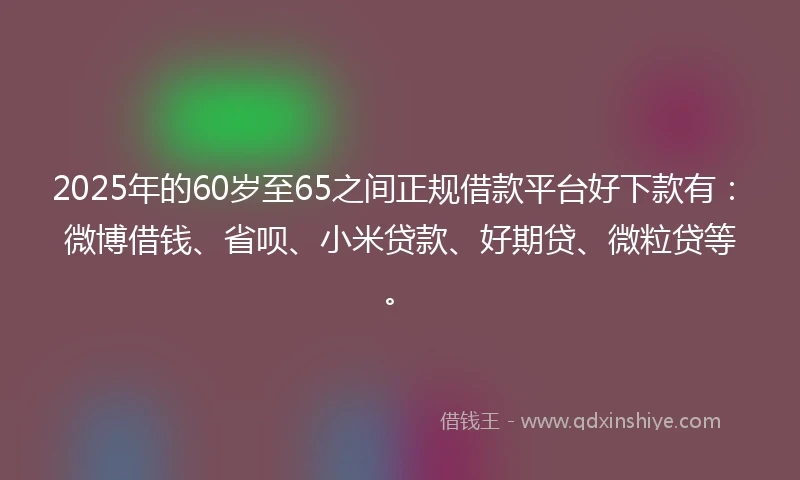 2025年的60岁至65之间正规借款平台好下款有：微博借钱、省呗、小米贷款、好期贷、微粒贷等。