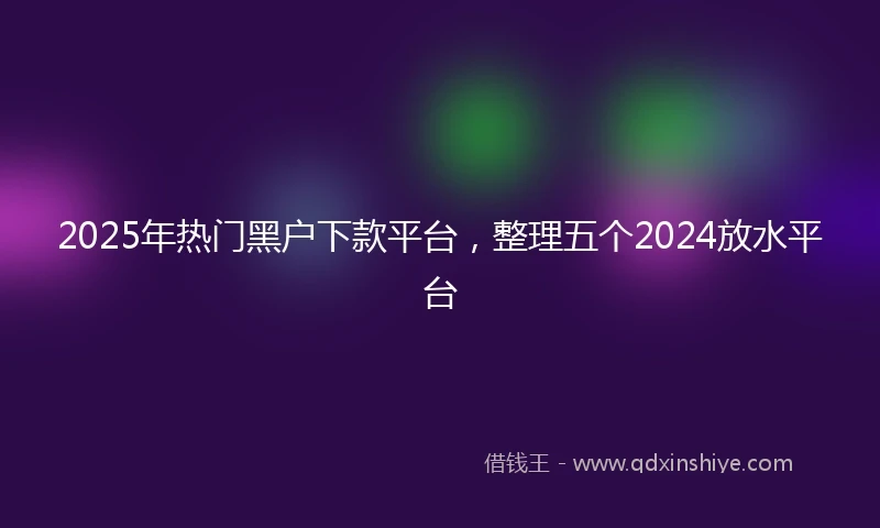 2025年热门黑户下款平台，整理五个2024放水平台
