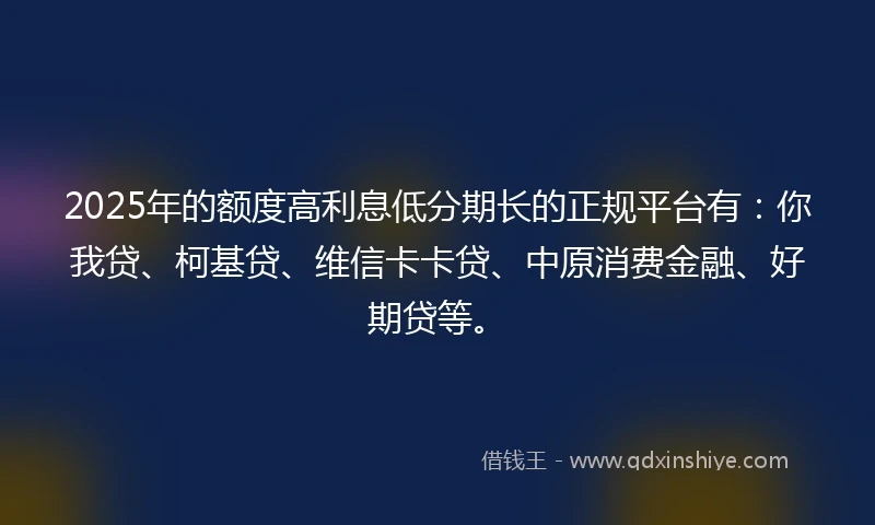 2025年的额度高利息低分期长的正规平台有：你我贷、柯基贷、维信卡卡贷、中原消费金融、好期贷等。