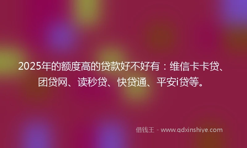 2025年的额度高的贷款好不好有：维信卡卡贷、团贷网、读秒贷、快贷通、平安i贷等。