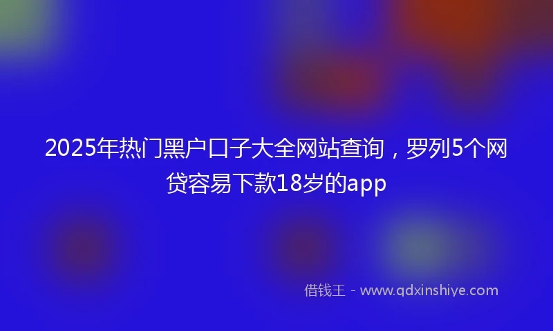 2025年热门黑户口子大全网站查询，罗列5个网贷容易下款18岁的app