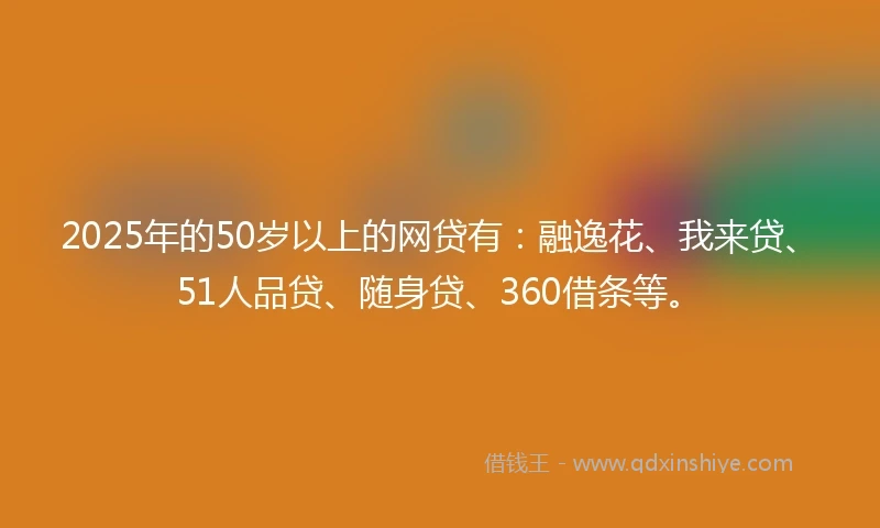 2025年的50岁以上的网贷有：融逸花、我来贷、51人品贷、随身贷、360借条等。