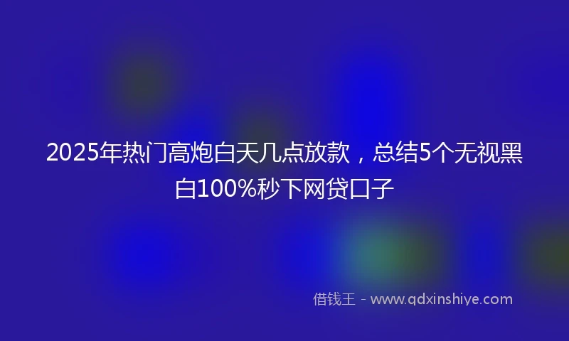 2025年热门高炮白天几点放款，总结5个无视黑白100%秒下网贷口子