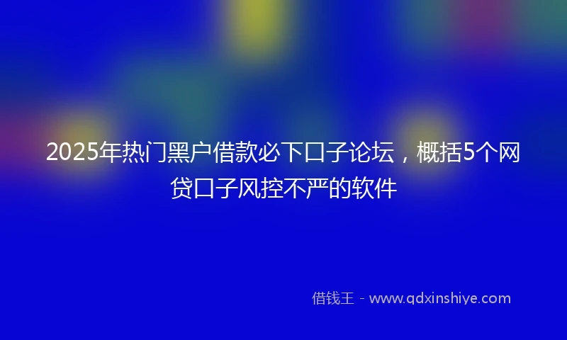 2025年热门黑户借款必下口子论坛，概括5个网贷口子风控不严的软件