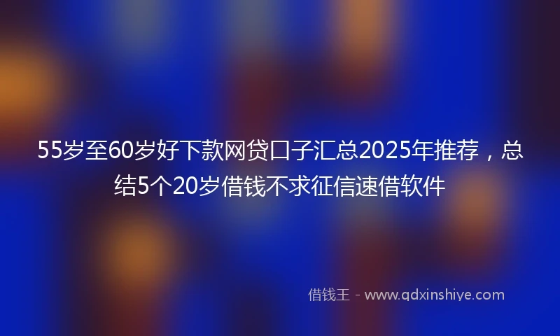 55岁至60岁好下款网贷口子汇总2025年推荐，总结5个20岁借钱不求征信速借软件