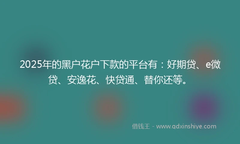 2025年的黑户花户下款的平台有：好期贷、e微贷、安逸花、快贷通、替你还等。