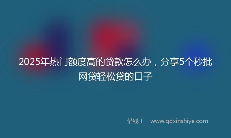 2025年热门额度高的贷款怎么办，分享5个秒批网贷轻松贷的口子