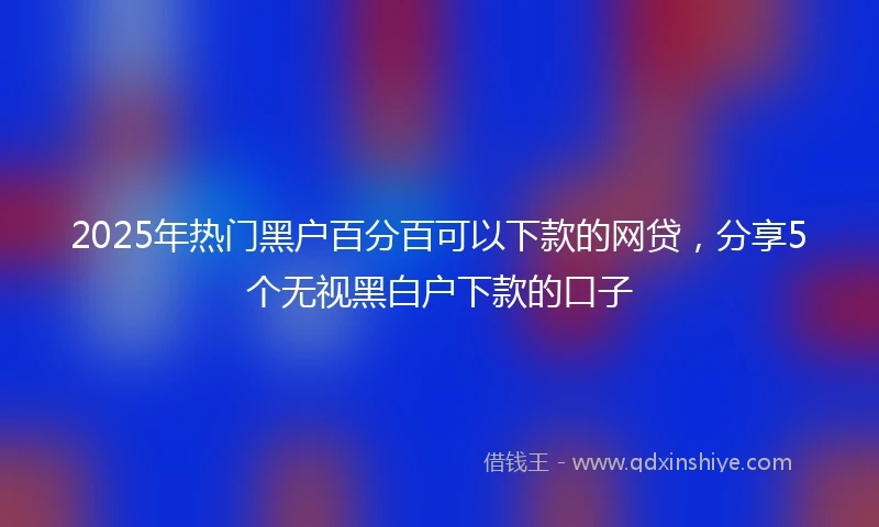 2025年热门黑户百分百可以下款的网贷，分享5个无视黑白户下款的口子