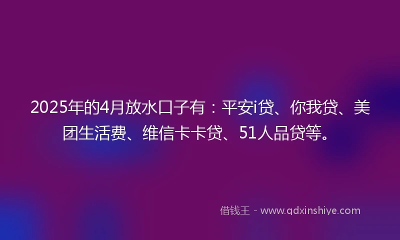 2025年的4月放水口子有：平安i贷、你我贷、美团生活费、维信卡卡贷、51人品贷等。