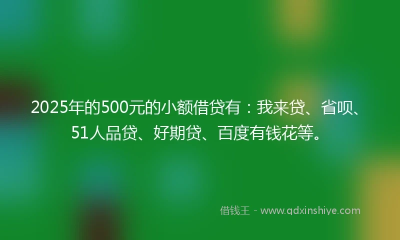 2025年的500元的小额借贷有:我来贷、省呗、51人品贷、好期贷、百度有钱花等。