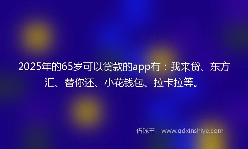 2025年的65岁可以贷款的app有：我来贷、东方汇、替你还、小花钱包、拉卡拉等。