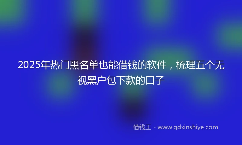 2025年热门黑名单也能借钱的软件，梳理五个无视黑户包下款的口子