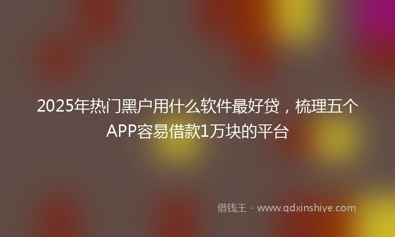 2025年热门黑户用什么软件最好贷，梳理五个APP容易借款1万块的平台
