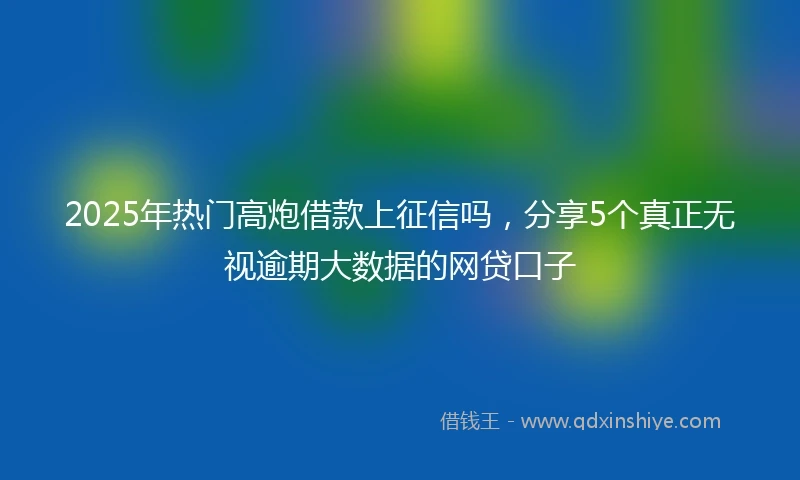 2025年热门高炮借款上征信吗，分享5个真正无视逾期大数据的网贷口子