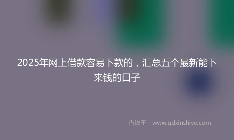 2025年网上借款容易下款的，汇总五个最新能下来钱的口子