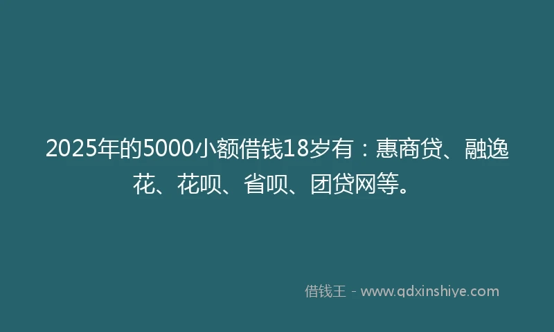 2025年的5000小额借钱18岁有：惠商贷、融逸花、花呗、省呗、团贷网等。