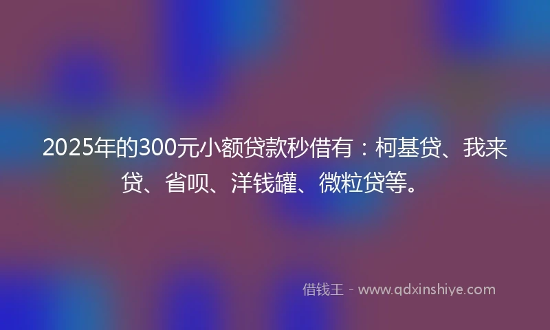 2025年的300元小额贷款秒借有：柯基贷、我来贷、省呗、洋钱罐、微粒贷等。