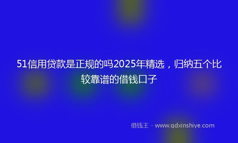 51信用贷款是正规的吗2025年精选，归纳五个比较靠谱的借钱口子